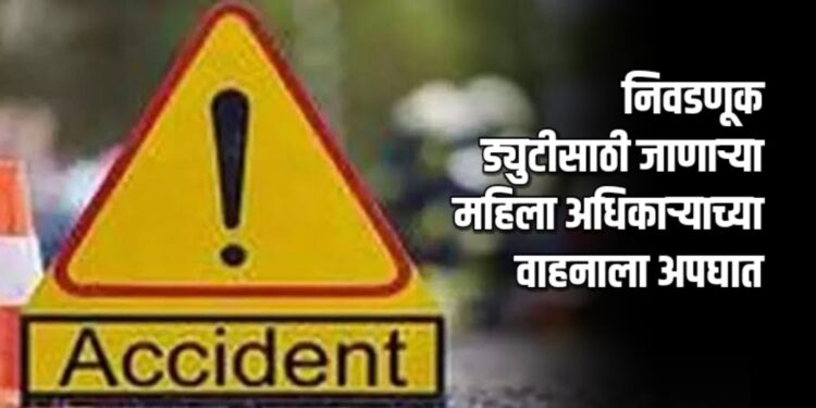निवडणूक ड्युटीसाठी जाणाऱ्या महिला अधिकाऱ्याच्या वाहनाला अपघात
