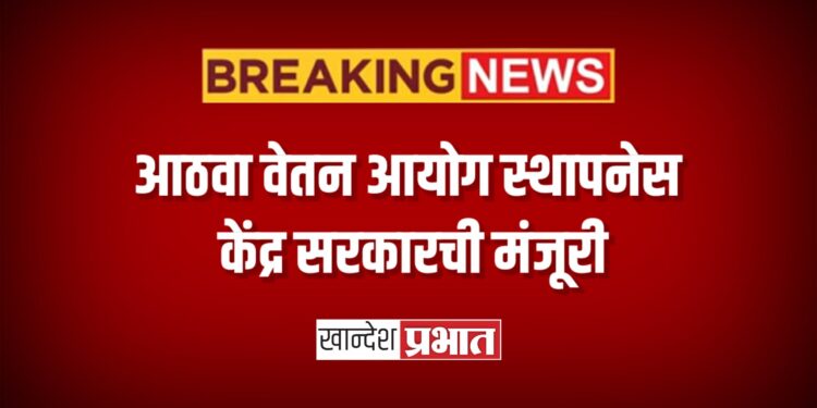 आठवा वेतन आयोग स्थापनेस केंद्र सरकारची मंजूरी