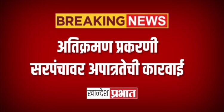 अतिक्रमण प्रकरणी सरपंचावर अपात्रतेची कारवाई