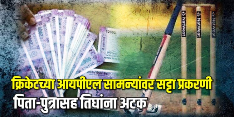 क्रिकेटच्या आयपीएल सामन्यांवर सट्टा प्रकरणी पिता-पुत्रासह तिघांना अटक