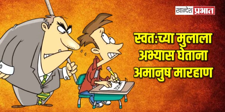 स्वतःच्या मुलाला अभ्यास घेताना अमानुष मारहाण ; पालकावर गुन्हा दाखल