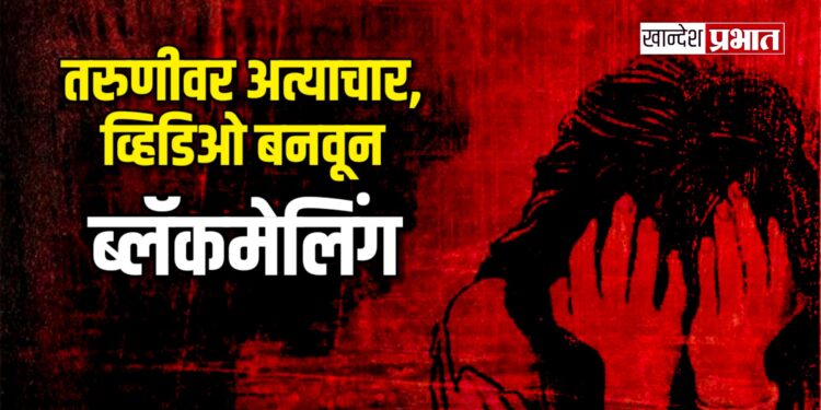 तरुणीवर अत्याचार, व्हिडिओ बनवून ब्लॅकमेलिंग