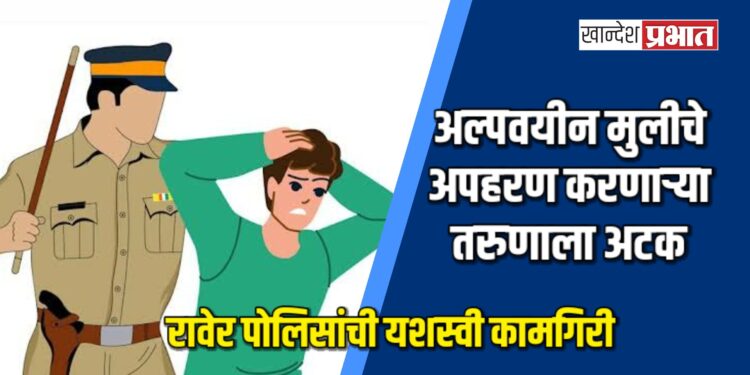 रावेर पोलिसांची यशस्वी कामगिरी; अल्पवयीन मुलीचे अपहरण करणाऱ्या तरुणाला अटक