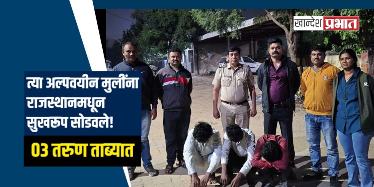 भडगावमधील त्या अल्पवयीन मुलींना राजस्थानमधून सुखरूप सोडवले! ०३ तरुण ताब्यात