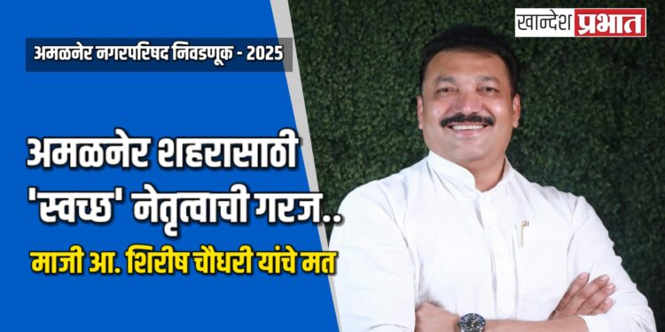 अमळनेर शहरासाठी ‘स्वच्छ’ नेतृत्वाची गरज: माजी आ. शिरीष चौधरी यांचे मत