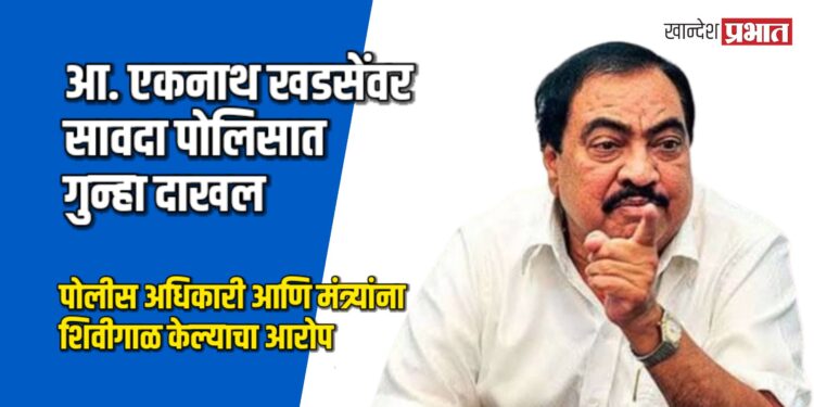 आ. एकनाथ खडसेंवर सावदा पोलिसात गुन्हा दाखल; पोलीस अधिकारी आणि मंत्र्यांना शिवीगाळ केल्याचा आरोप