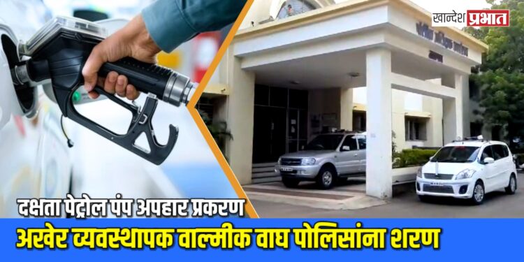 दक्षता पेट्रोल पंप अपहार प्रकरण : अखेर व्यवस्थापक वाल्मीक वाघ पोलिसांना शरण