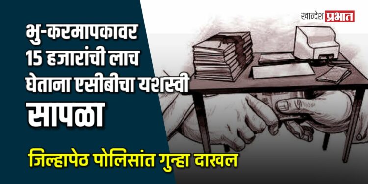 भु-करमापकावर १५ हजारांची लाच घेताना जळगावात एसीबीचा यशस्वी सापळा; जिल्हापेठ पोलिसांत गुन्हा दाखल