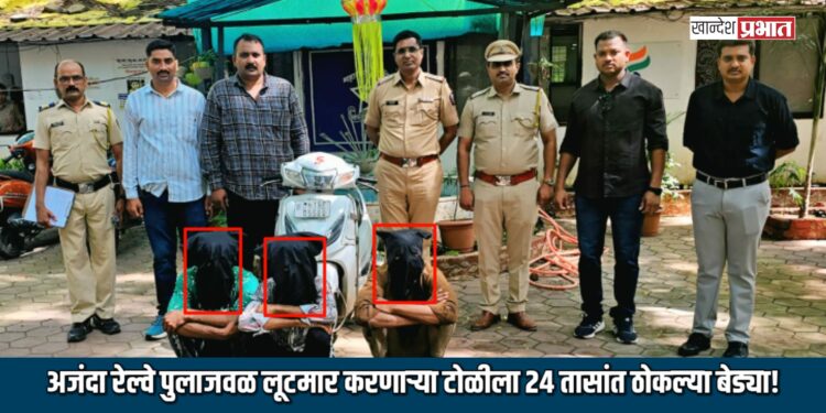 अजंदा रेल्वे पुलाजवळ लूटमार करणाऱ्या टोळीला २४ तासांत ठोकल्या बेड्या!